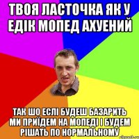 ТВОЯ ЛАСТОЧКА ЯК У ЕДІК МОПЕД АХУЕНИЙ ТАК ШО ЕСЛІ БУДЕШ БАЗАРИТЬ МИ ПРИЇДЕМ НА МОПЕДІ І БУДЕМ РІШАТЬ ПО НОРМАЛЬНОМУ