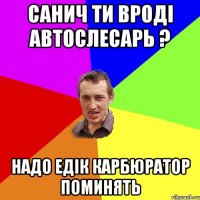 САНИЧ ТИ ВРОДІ АВТОСЛЕСАРЬ ? НАДО ЕДІК КАРБЮРАТОР ПОМИНЯТЬ