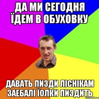 ДА МИ СЕГОДНЯ ЇДЕМ В ОБУХОВКУ ДАВАТЬ ПИЗДИ ЛІСНІКАМ ЗАЕБАЛІ ЇОЛКИ ПИЗДИТЬ