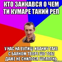 КТО ЗАИКАВСЯ О ЧЕМ ТИ КУМАРЕ ТАКИЙ РЕП У НАС НА ВУЛИЦІ ИВАНИЧ ТАКЕ С БАЯНОМ ТВОРЕ ШО ТОБІ ДАЖЕ НЕ СНИЛОСЯ ШЛЯПЕНЬ