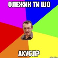 олежик ти шо ахуєл?