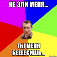 не зли меня... ты меня беееесишь...