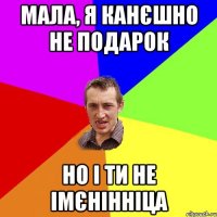 Мала, я канєшно не подарок но і ти не імєнінніца