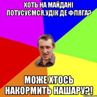 хоть на майдані потусуємся.Удік де фляга? може хтось накормить нашару?!