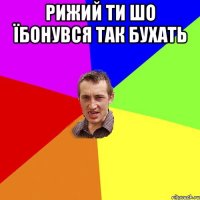 Рижий ти шо їбонувся так бухать 