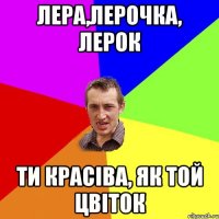Лера,Лерочка, Лерок ти красiва, як той цвiток