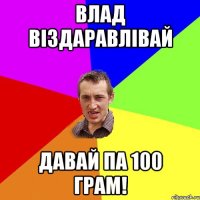 BЛAД ВIЗДAРABЛIВAЙ дaвaй пa 100 грaм!