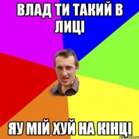 Влад ти такий в лиці яу мій хуй на кінці