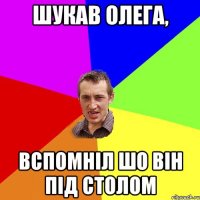 ШУКАВ ОЛЕГА, ВСПОМНІЛ ШО ВІН ПІД СТОЛОМ