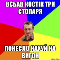 вєбав костік три стопаря понесло нахуй на вигон