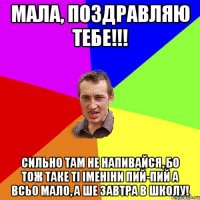 Мала, поздравляю тебе!!! Сильно там не напивайся, бо тож таке ті іменіни пий-пий а всьо мало, а ше завтра в школу!