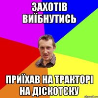 захотів виїбнутись приїхав на тракторі на діскотєку