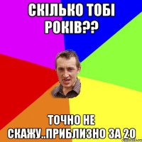 Скілько тобі років?? точно не скажу..Приблизно за 20