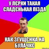 у лєрки такая сладєнькая пізда как згущєнка на булачкє