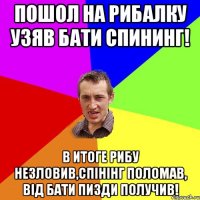 Пошол на рибалку узяв бати спининг! В итоге рибу незловив,спінінг поломав, від бати пизди получив!