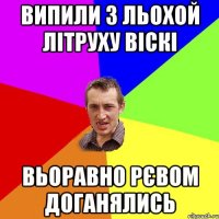 випили з Льохой літруху віскі вьоравно рєвом доганялись