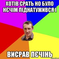 хотів срать но було нєчім піднатужився і висрав пєчінь