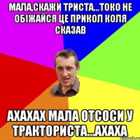 мала,скажи триста...токо не обіжайся це прикол Коля сказав ахахах мала отсоси у тракториста...ахаха