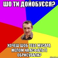 шо ти дойобуєся? хочеш шоб тебе мусара мелом на асфальті обрисували?