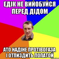 едік не вийобуйся перед дідом ато надіне протівогаза і отпиздить лопатой