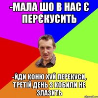 -мала шо в нас є перєкусить -йди коню хуй перекуси, третій день з кобили не злазить