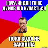 ЖУра индик тоже думав шо купається пока вода не закипіла