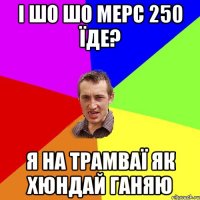 і шо шо мерс 250 їде? я на трамваї як хюндай ганяю