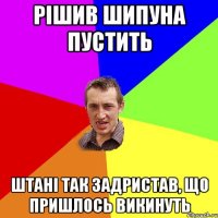 рішив шипуна пустить штані так задристав, що пришлось викинуть