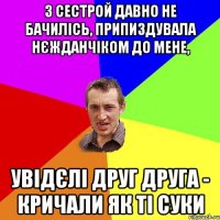 з сестрой давно не бачилісь, припиздувала нєжданчіком до мене, увідєлі друг друга - кричали як ті суки