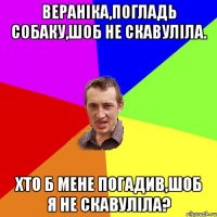 Вераніка,погладь собаку,шоб не скавуліла. хто б мене погадив,шоб я не скавуліла?