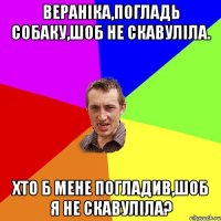 Вераніка,погладь собаку,шоб не скавуліла. хто б мене погладив,шоб я не скавуліла?