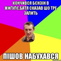 кончився бєнзін в жигулє,батя сказав шо тре залить пішов набухався