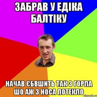 Забрав у едіка балтіку начАв єбвшить так з горла шо аж з носа потекло