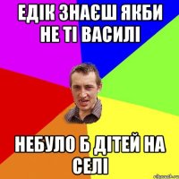 едік знаєш якби не ті Василі небуло б дітей на селі