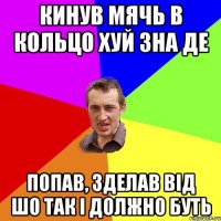 Кинув мячь в кольцо хуй зна де попав, зделав від шо так і должно буть