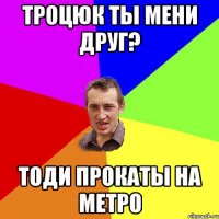 Троцюк ты мени друг? тоди прокаты на метро