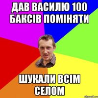 Дав Василю 100 баксів поміняти шукали всім селом