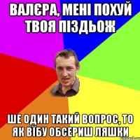 Валєра, мені похуй твоя піздьож Ше один такий вопрос, то як вїбу обсериш ляшки