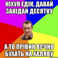 ніхуя едік, давай закідай десятку а то прівик вєчно бухать на халяву