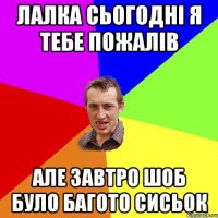 Лалка сьогодні я тебе пожалів але завтро шоб було багото сисьок