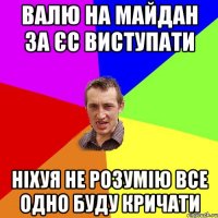 валю на майдан за ЄС виступати ніхуя не розумію все одно буду кричати