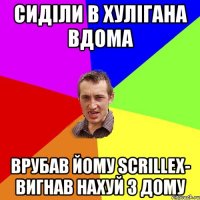 СИДІЛИ В ХУЛІГАНА ВДОМА ВРУБАВ ЙОМУ SCRILLEX- ВИГНАВ НАХУЙ З ДОМУ