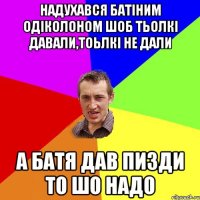 надухався батіним одіколоном шоб тьолкі давали,тоьлкі не дали А батя дав пизди то шо надо