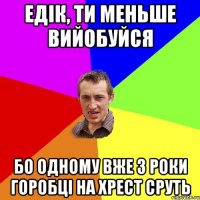 едік, ти меньше вийобуйся Бо одному вже 3 роки горобці на хрест сруть