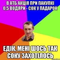 в атб акція при пакупкі 0,5 водяри - сок у падарок Едік, мені шось так соку захотілось