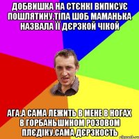 Добвишка на стєнкі виписує пошлятину.тіпа шоб маманька назвала її дєрзкой чікой ага.а сама лежить в мене в ногах в Горбаньшином розовом плєдіку.сама дєрзкость