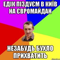 Едік піздуєм в Київ на Євромайдан незабудь бухло прихватить