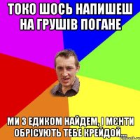 Токо шось напишеш на Грушів погане ми з Едиком найдем, і мєнти обрісують тебе крейдой...