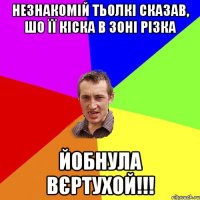 незнакомій тьолкі сказав, шо її кіска в зоні різка йобнула вєртухой!!!