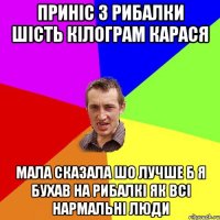 Приніс з рибалки шість кілограм карася Мала сказала шо лучше б я бухав на рибалкі як всі нармальні люди